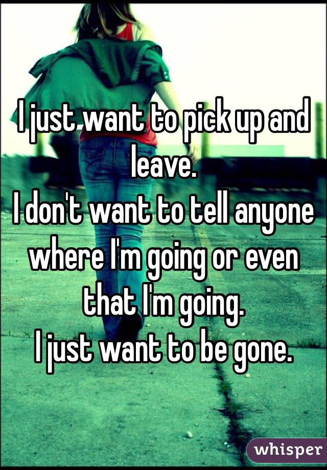 I just want to pick up and leave.
I don't want to tell anyone where I'm going or even that I'm going.
I just want to be gone.