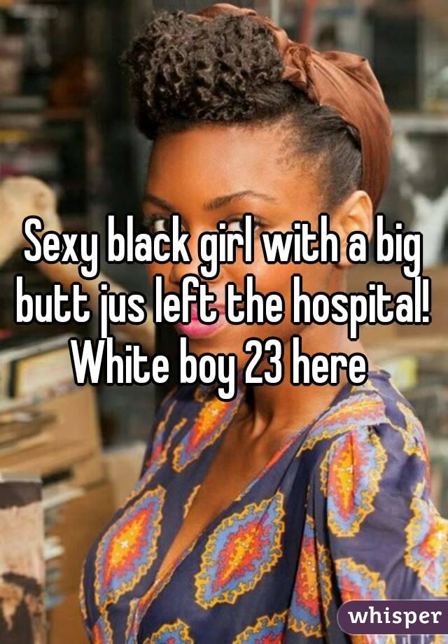 Sexy black girl with a big butt jus left the hospital! 
White boy 23 here 