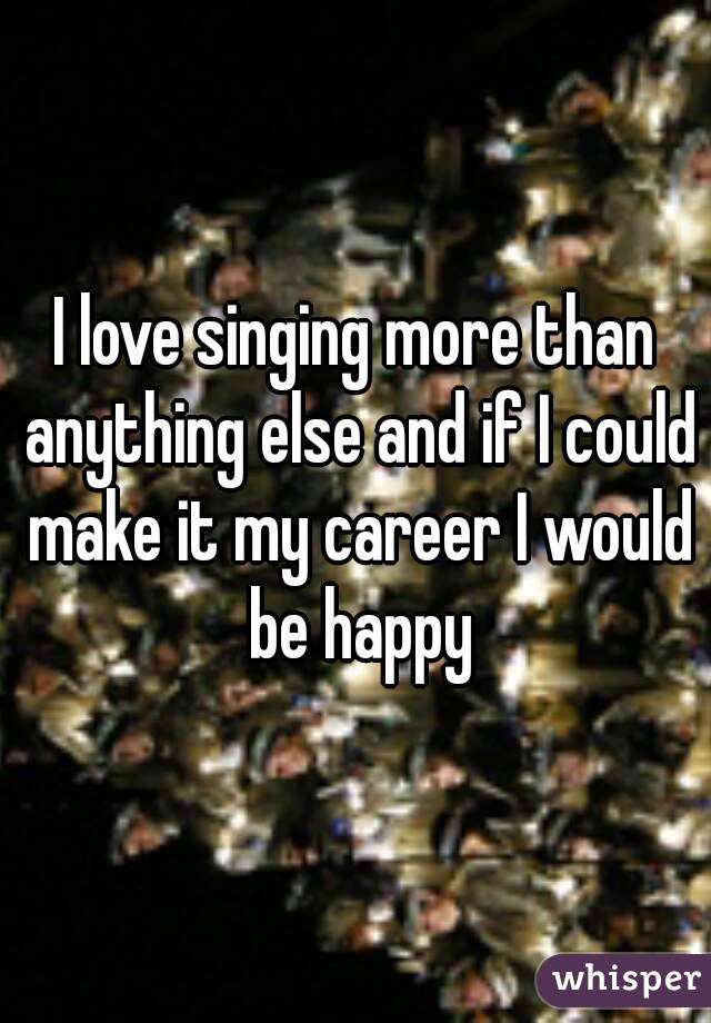 I love singing more than anything else and if I could make it my career I would be happy