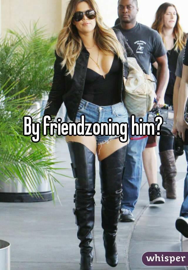 By friendzoning him?