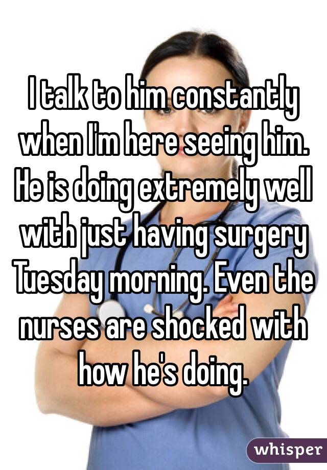 I talk to him constantly when I'm here seeing him. He is doing extremely well with just having surgery Tuesday morning. Even the nurses are shocked with how he's doing. 