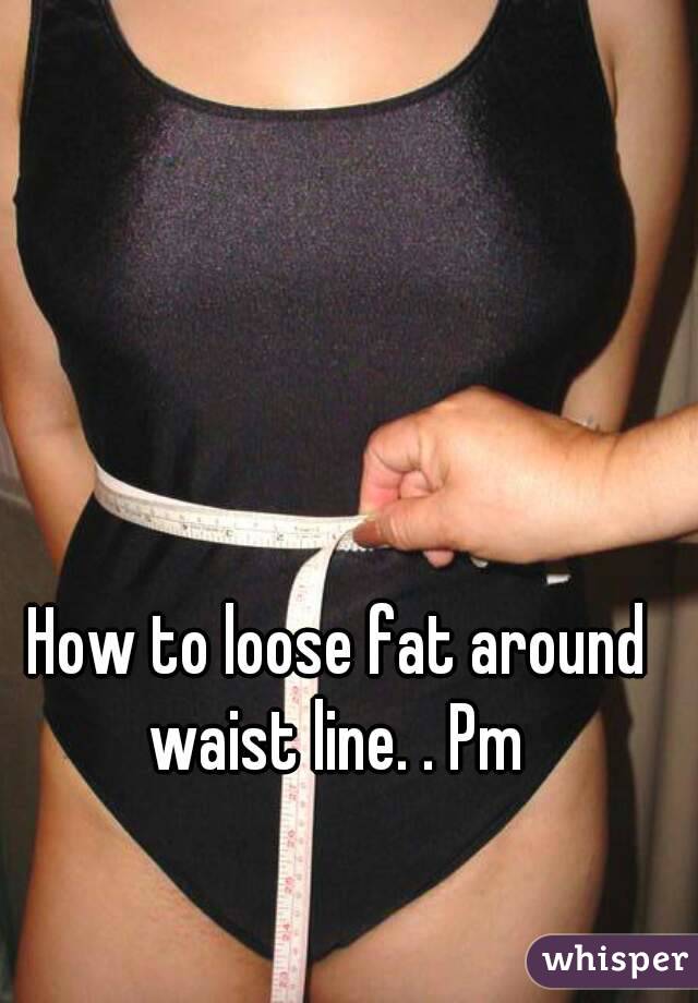 How to loose fat around waist line. . Pm 