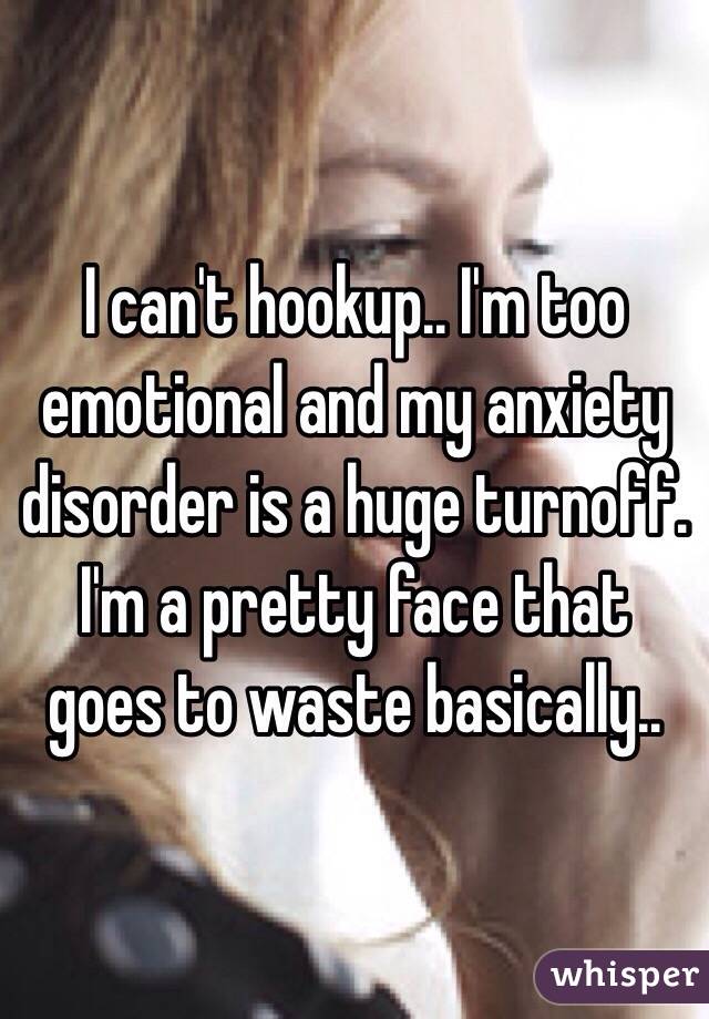 I can't hookup.. I'm too emotional and my anxiety disorder is a huge turnoff. I'm a pretty face that goes to waste basically..