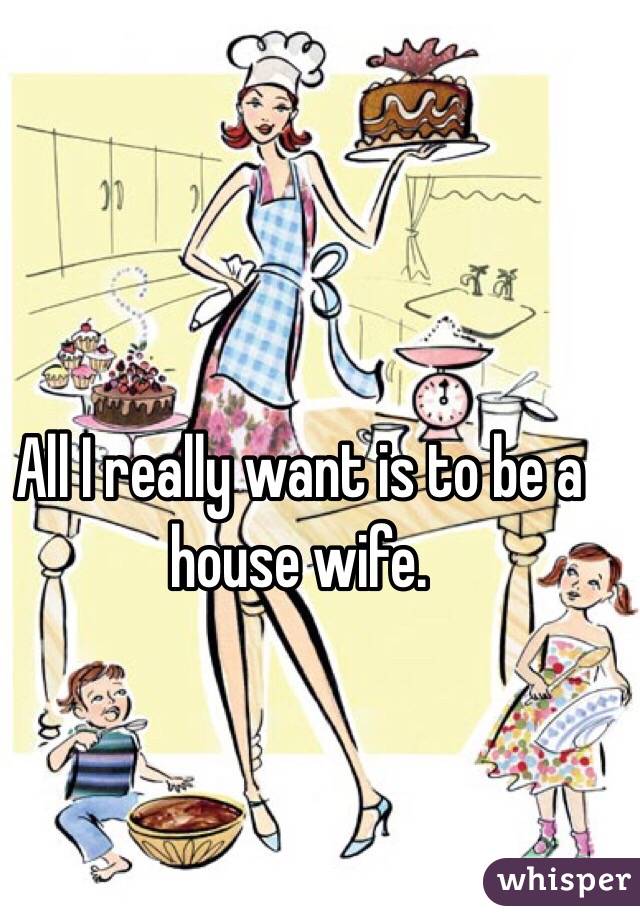 All I really want is to be a house wife.
