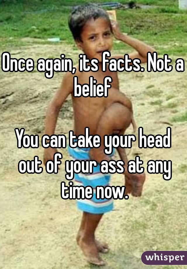 Once again, its facts. Not a belief 

You can take your head out of your ass at any time now.