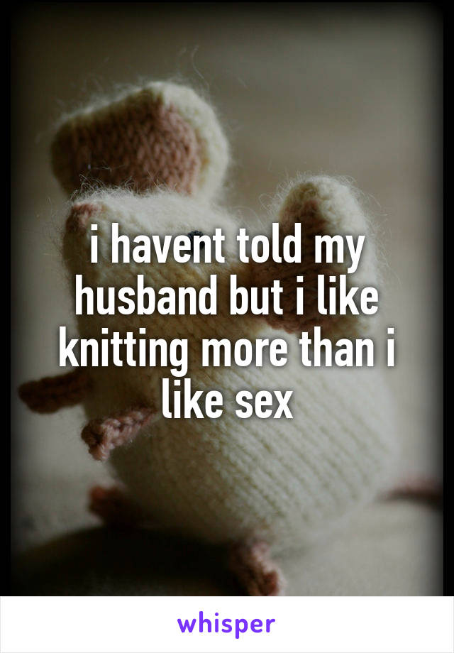 i havent told my husband but i like knitting more than i like sex