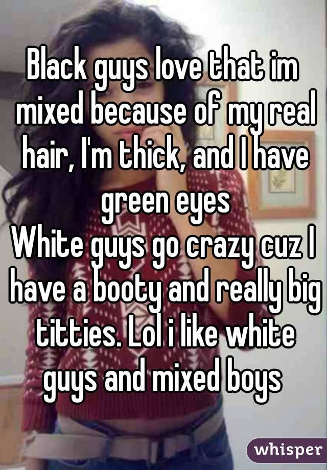 Black guys love that im mixed because of my real hair, I'm thick, and I have green eyes
White guys go crazy cuz I have a booty and really big titties. Lol i like white guys and mixed boys 