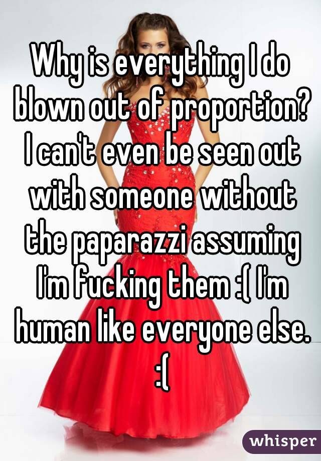 Why is everything I do blown out of proportion? I can't even be seen out with someone without the paparazzi assuming I'm fucking them :( I'm human like everyone else. :(