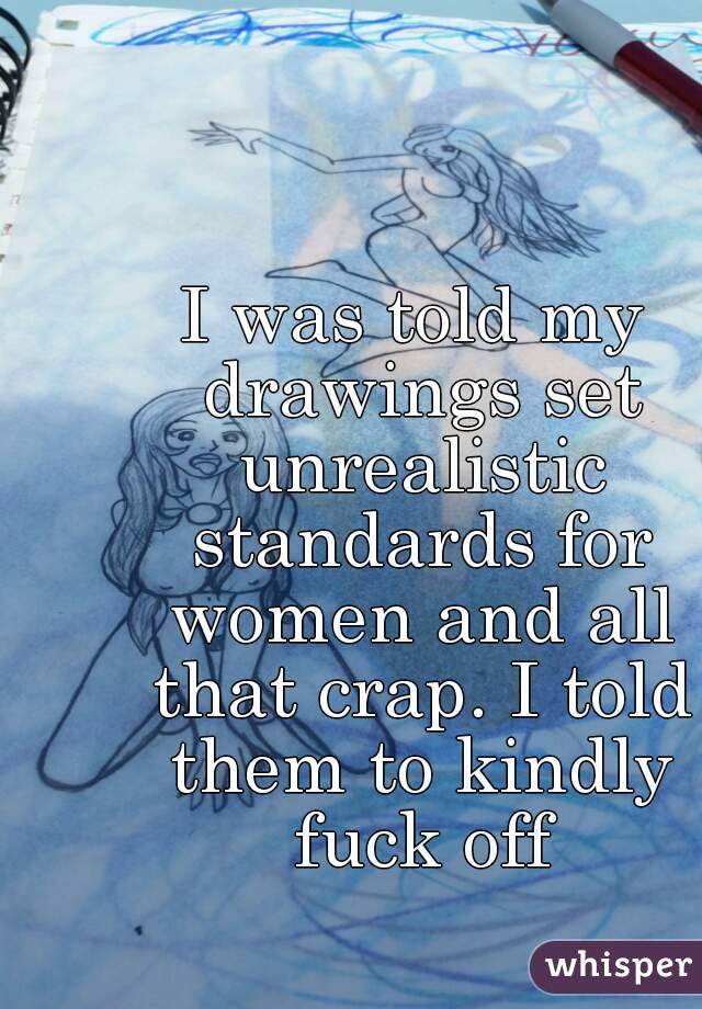 I was told my drawings set unrealistic standards for women and all that crap. I told them to kindly fuck off