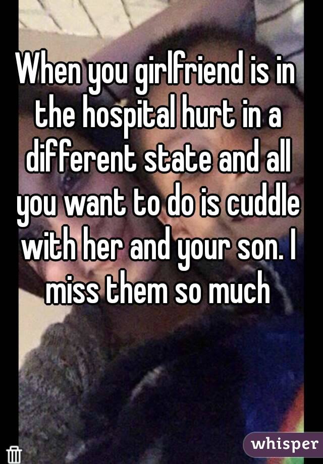 When you girlfriend is in the hospital hurt in a different state and all you want to do is cuddle with her and your son. I miss them so much