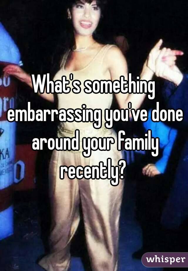 What's something embarrassing you've done around your family recently? 