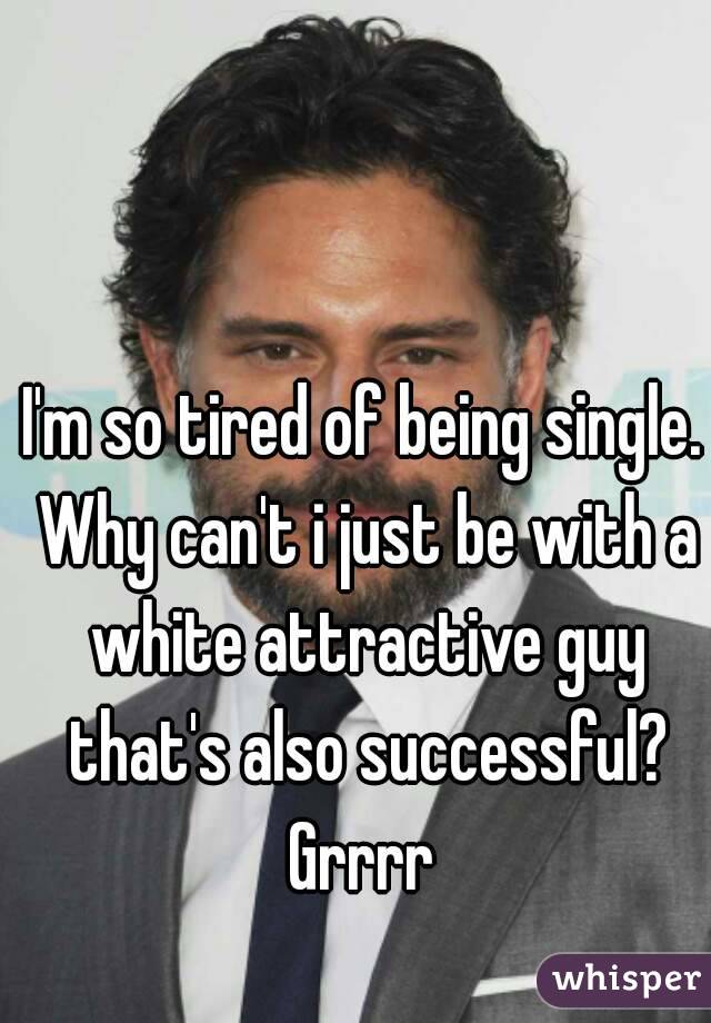I'm so tired of being single. Why can't i just be with a white attractive guy that's also successful? Grrrr 