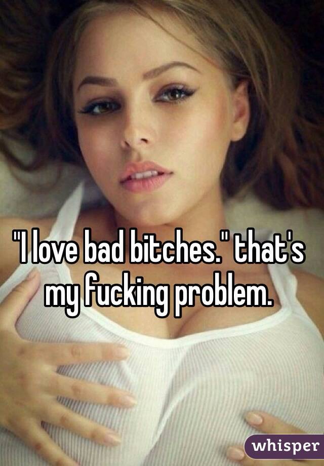 "I love bad bitches." that's my fucking problem.