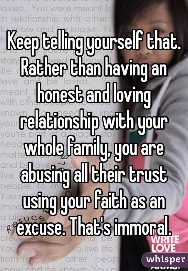 Keep telling yourself that. Rather than having an honest and loving relationship with your whole family, you are abusing all their trust using your faith as an excuse. That's immoral.