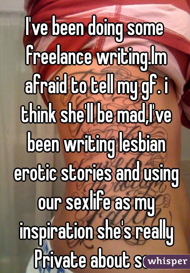 
I've been doing some freelance writing.Im afraid to tell my gf. i think she'll be mad,I've been writing lesbian erotic stories and using our sexlife as my inspiration she's really Private about sex