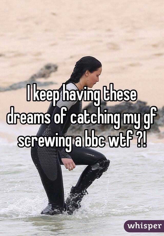 I keep having these dreams of catching my gf screwing a bbc wtf ?!