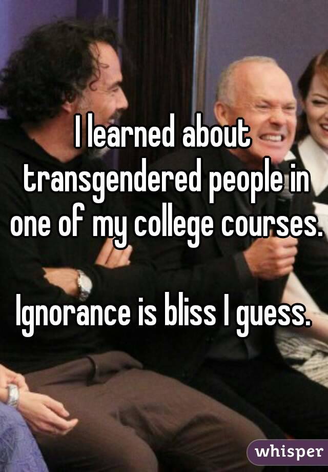 I learned about transgendered people in one of my college courses.

Ignorance is bliss I guess.