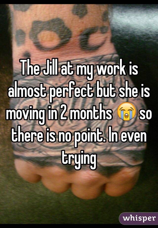 The Jill at my work is almost perfect but she is moving in 2 months 😭 so there is no point. In even trying