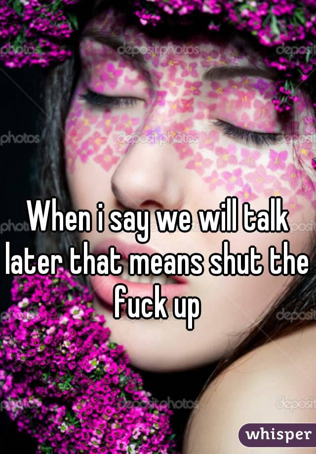 When i say we will talk later that means shut the fuck up