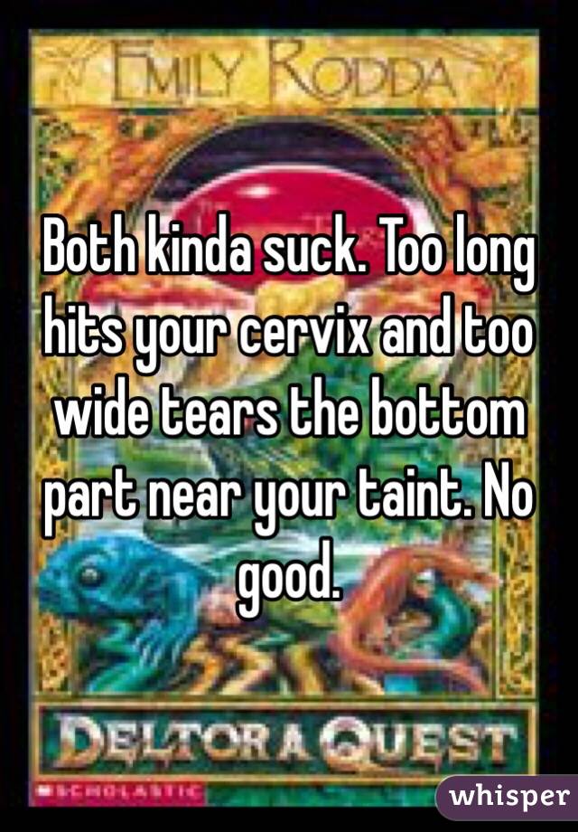 Both kinda suck. Too long hits your cervix and too wide tears the bottom part near your taint. No good. 