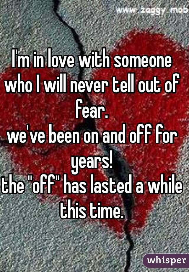 I'm in love with someone who I will never tell out of fear. 
we've been on and off for years!
the "off" has lasted a while this time. 