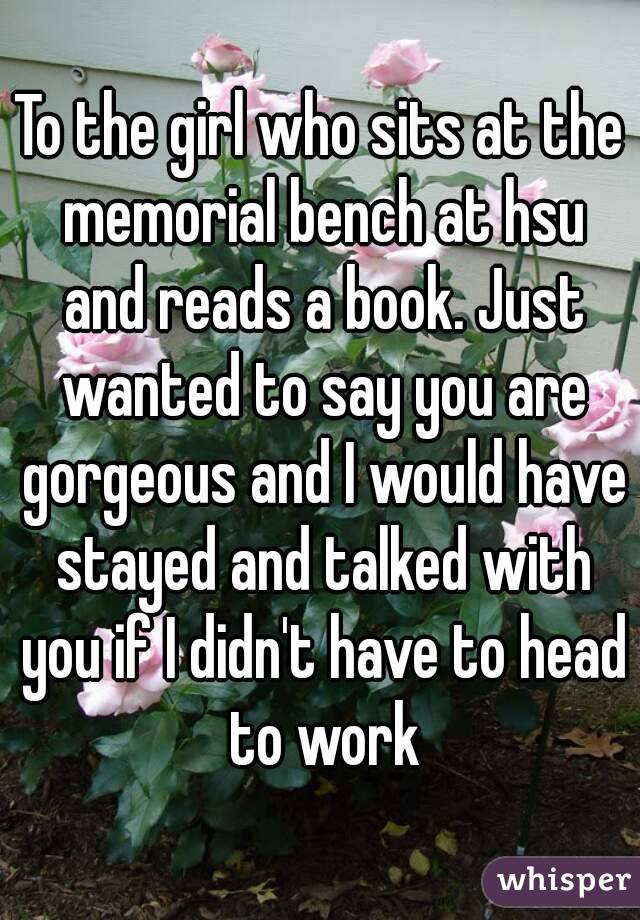 To the girl who sits at the memorial bench at hsu and reads a book. Just wanted to say you are gorgeous and I would have stayed and talked with you if I didn't have to head to work