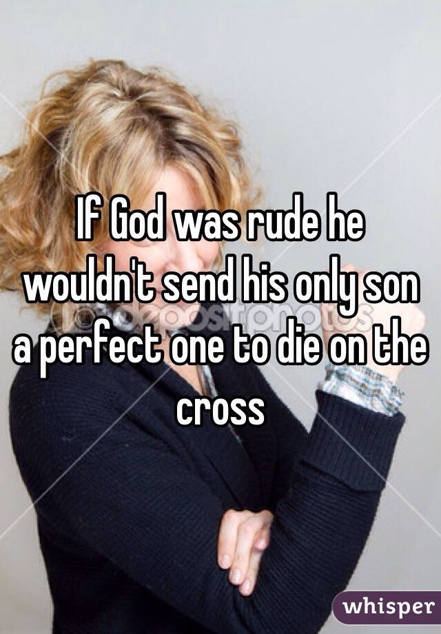 If God was rude he wouldn't send his only son a perfect one to die on the cross