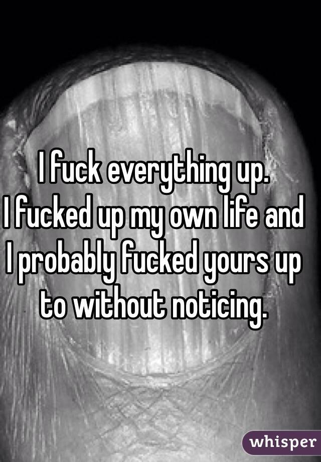 I fuck everything up.
I fucked up my own life and I probably fucked yours up to without noticing.