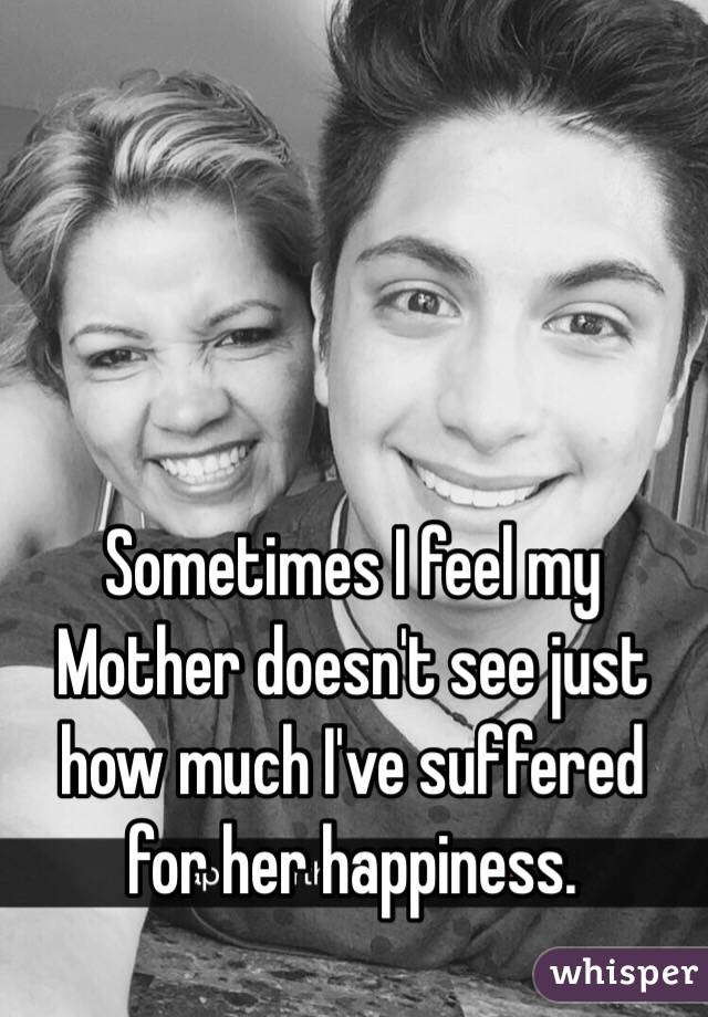 Sometimes I feel my Mother doesn't see just how much I've suffered for her happiness.