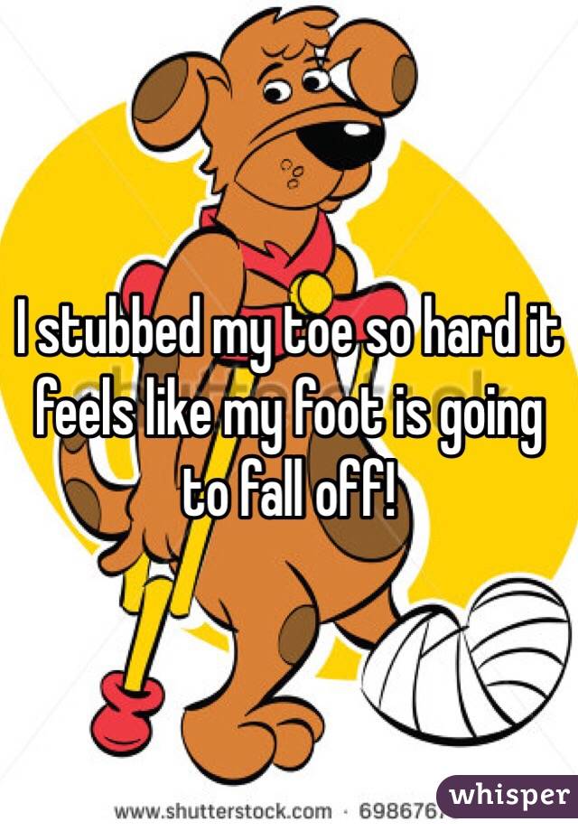 I stubbed my toe so hard it feels like my foot is going to fall off!