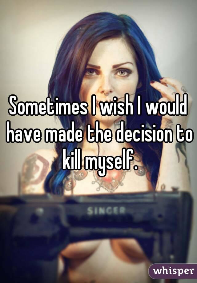 Sometimes I wish I would have made the decision to kill myself.