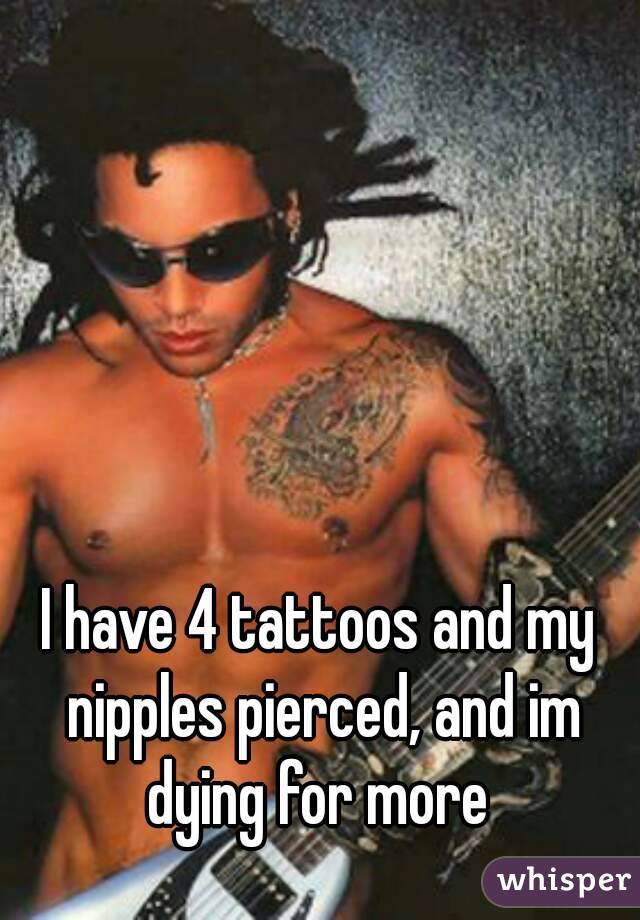 I have 4 tattoos and my nipples pierced, and im dying for more 