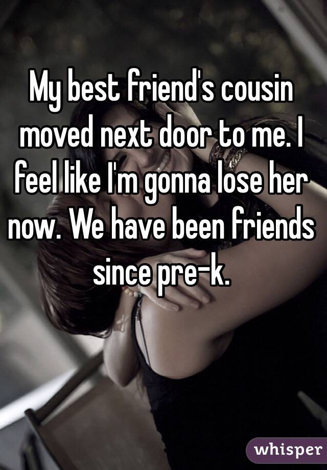 My best friend's cousin moved next door to me. I feel like I'm gonna lose her now. We have been friends since pre-k. 