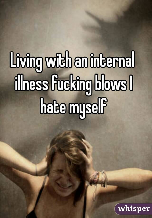 Living with an internal illness fucking blows I hate myself