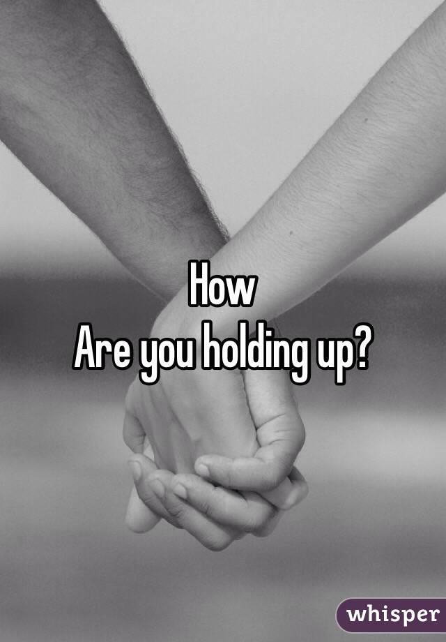 How
Are you holding up?