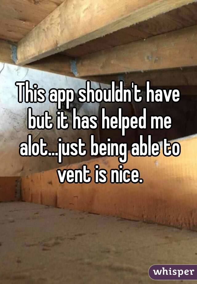 This app shouldn't have but it has helped me alot...just being able to vent is nice.