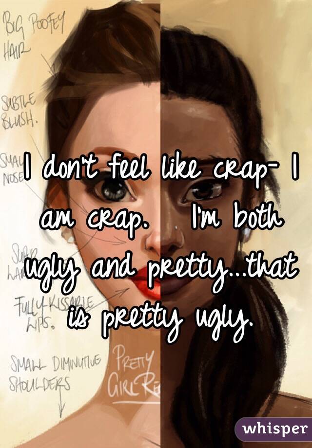 I don't feel like crap- I am crap.   I'm both ugly and pretty...that is pretty ugly.       