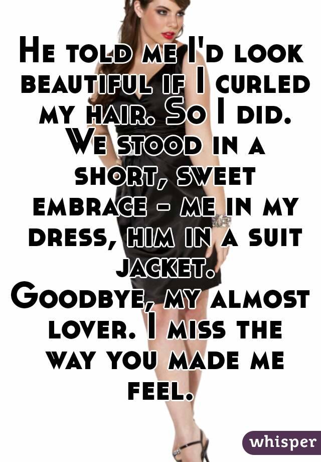 He told me I'd look beautiful if I curled my hair. So I did. We stood in a short, sweet embrace - me in my dress, him in a suit jacket.
Goodbye, my almost lover. I miss the way you made me feel. 