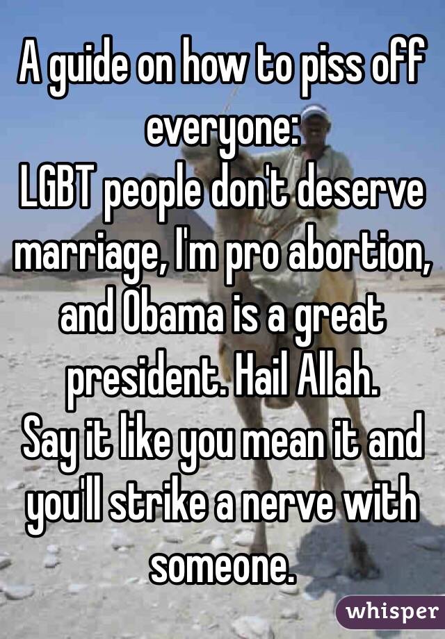  A guide on how to piss off everyone:
LGBT people don't deserve marriage, I'm pro abortion, and Obama is a great president. Hail Allah.
Say it like you mean it and you'll strike a nerve with someone.