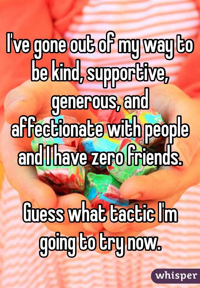 I've gone out of my way to be kind, supportive, generous, and affectionate with people and I have zero friends.

Guess what tactic I'm going to try now.