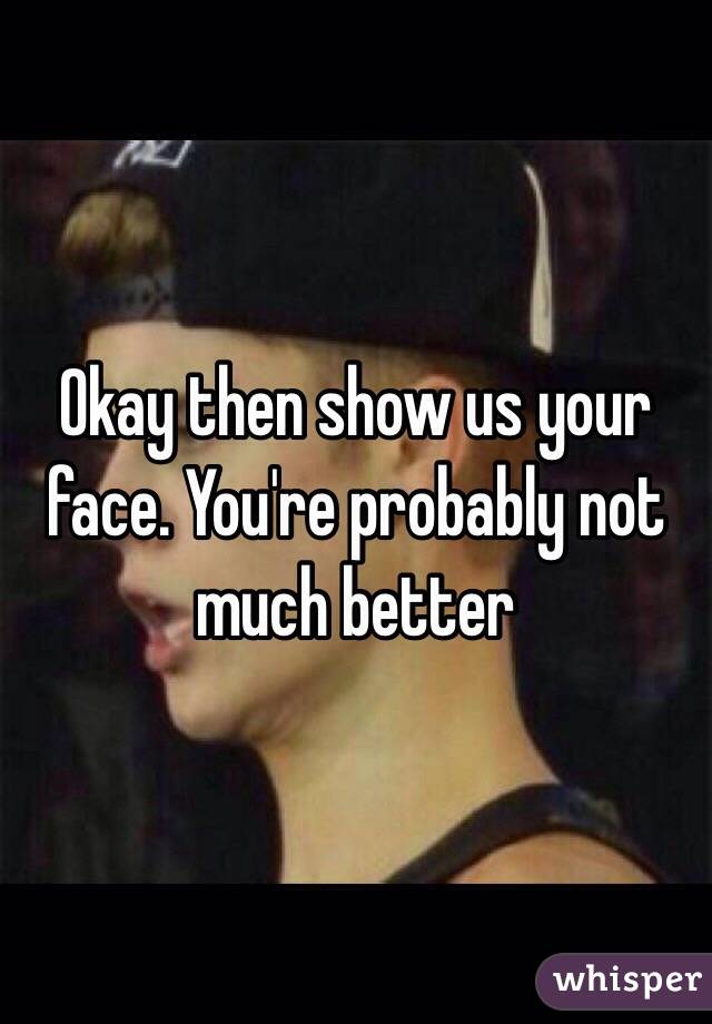 Okay then show us your face. You're probably not much better 