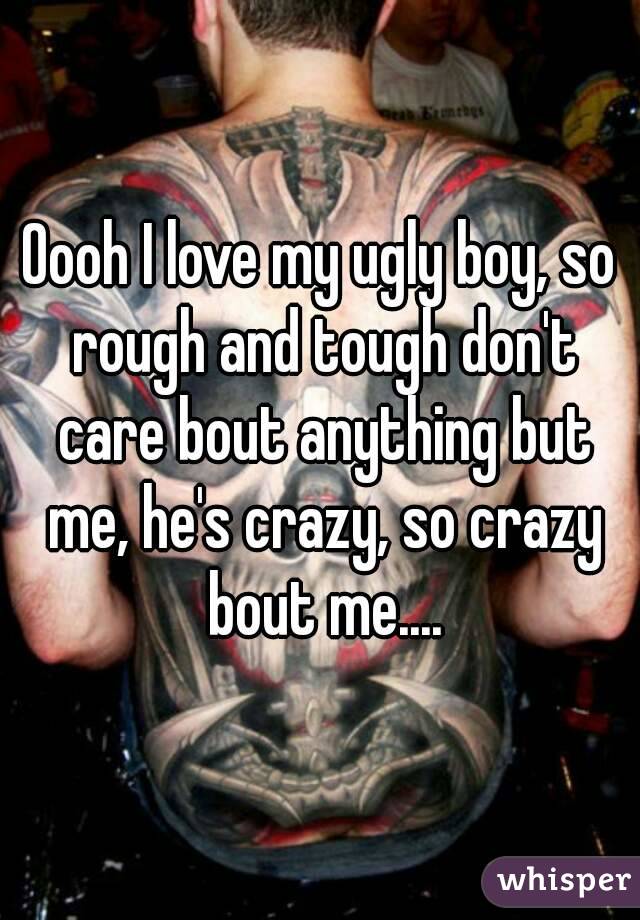 Oooh I love my ugly boy, so rough and tough don't care bout anything but me, he's crazy, so crazy bout me....