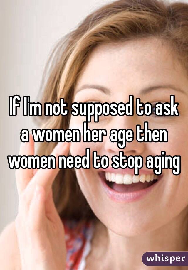 If I'm not supposed to ask a women her age then women need to stop aging