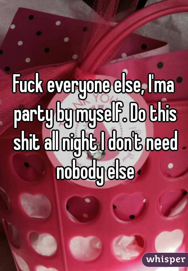 Fuck everyone else, I'ma party by myself. Do this shit all night I don't need nobody else