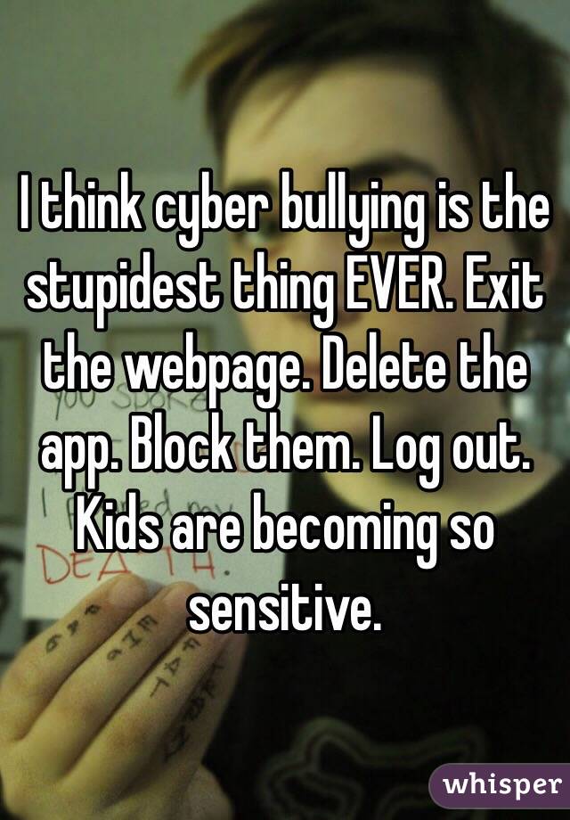 I think cyber bullying is the stupidest thing EVER. Exit the webpage. Delete the app. Block them. Log out. Kids are becoming so sensitive. 