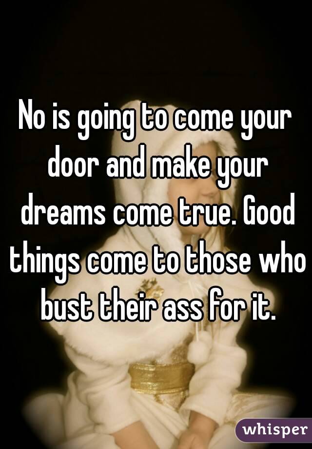 No is going to come your door and make your dreams come true. Good things come to those who bust their ass for it.