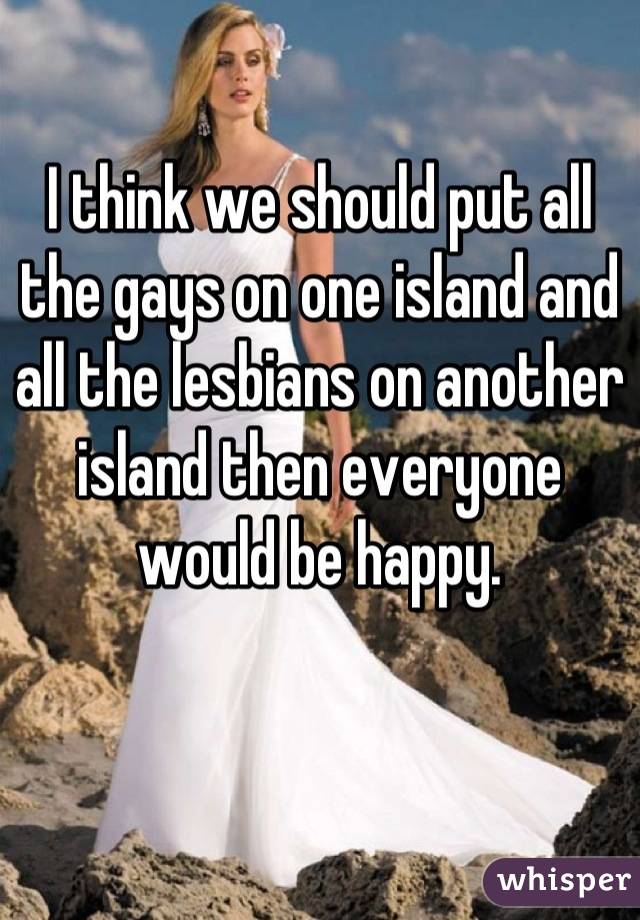 I think we should put all the gays on one island and all the lesbians on another island then everyone would be happy.