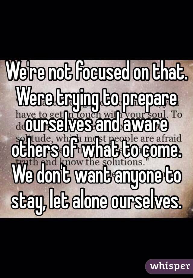 We're not focused on that. Were trying to prepare ourselves and aware others of what to come. We don't want anyone to stay, let alone ourselves. 