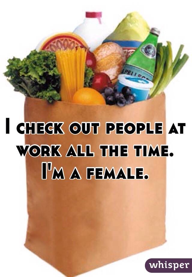 I check out people at work all the time. I'm a female. 