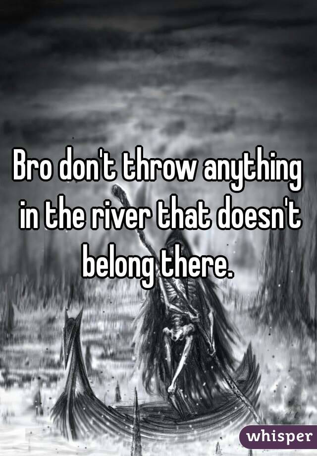 Bro don't throw anything in the river that doesn't belong there. 